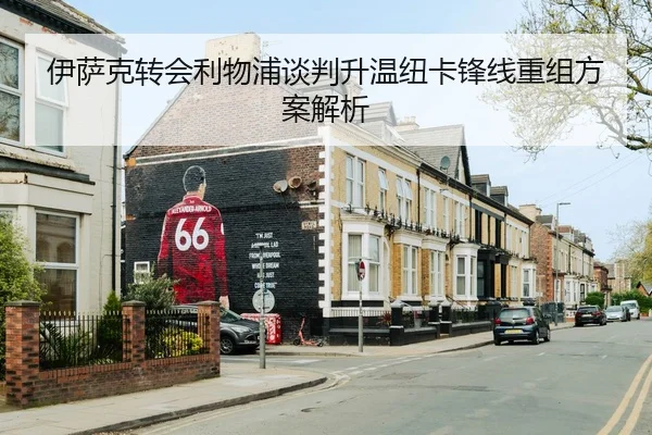 伊萨克转会利物浦谈判升温纽卡锋线重组方案解析（leyu）