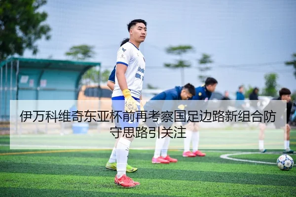 伊万科维奇东亚杯前再考察国足边路新组合防守思路引关注（leyu）