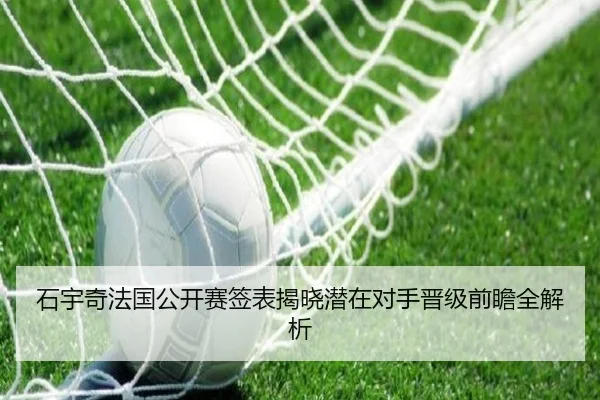 石宇奇法国公开赛签表揭晓潜在对手晋级前瞻全解析（leyu）